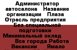 Администратор автосалона › Название организации ­ Плаза › Отрасль предприятия ­ Без специальной подготовки › Минимальный оклад ­ 16 000 - Все города Работа » Вакансии   . Ямало-Ненецкий АО,Салехард г.